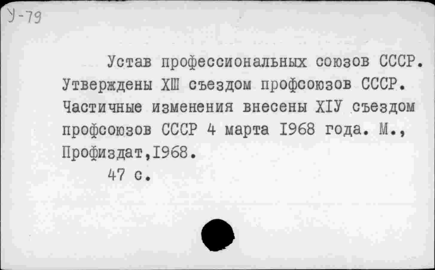 ﻿^-79
Устав профессиональных союзов СССР. Утверждены ХШ съездом профсоюзов СССР. Частичные изменения внесены Х1У съездом профсоюзов СССР 4 марта 1968 года. М., Профиздат,1968.
47 с.